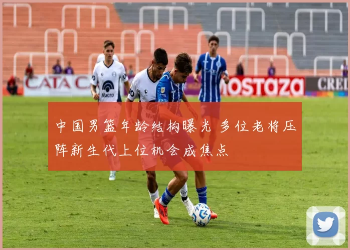 中国男篮年龄结构曝光 多位老将压阵新生代上位机会成焦点