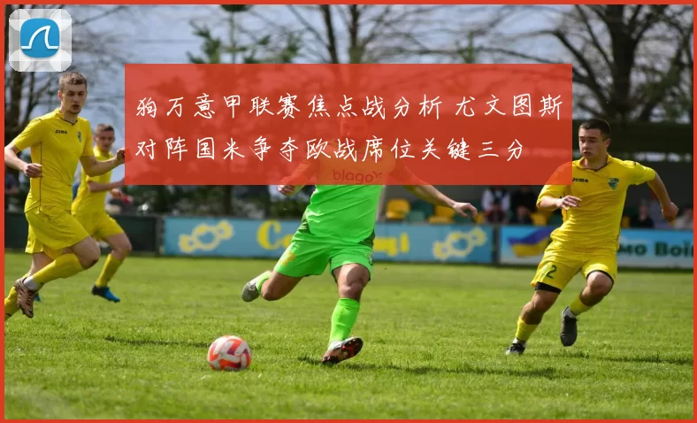 狗万意甲联赛焦点战分析 尤文图斯对阵国米争夺欧战席位关键三分