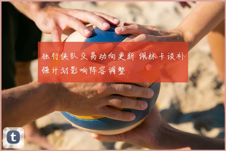 独行侠队交易动向更新 佩林卡谈补强计划影响阵容调整