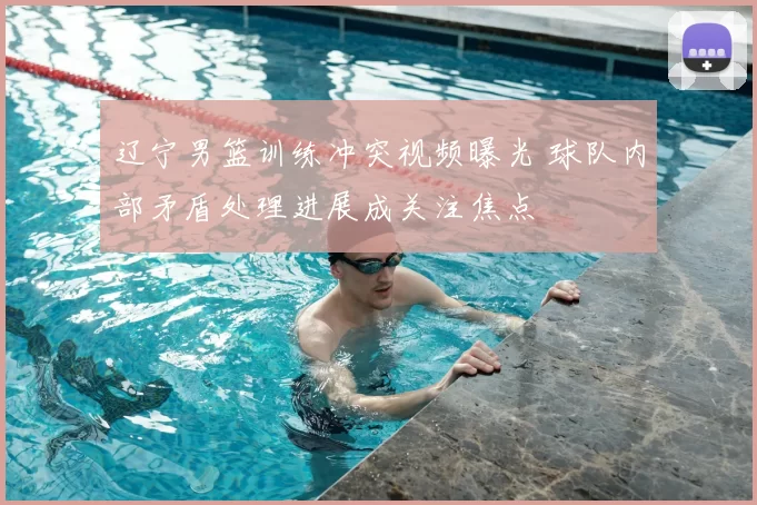 辽宁男篮训练冲突视频曝光 球队内部矛盾处理进展成关注焦点
