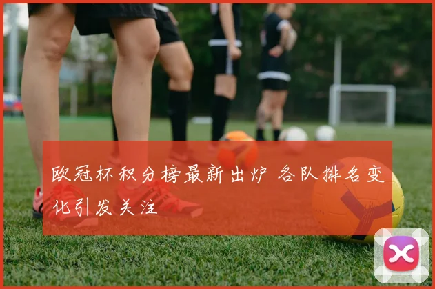 欧冠杯积分榜最新出炉 各队排名变化引发关注