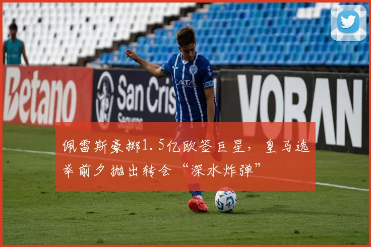 佩雷斯豪掷1.5亿欧签巨星,皇马选举前夕抛出转会“深水炸弹”