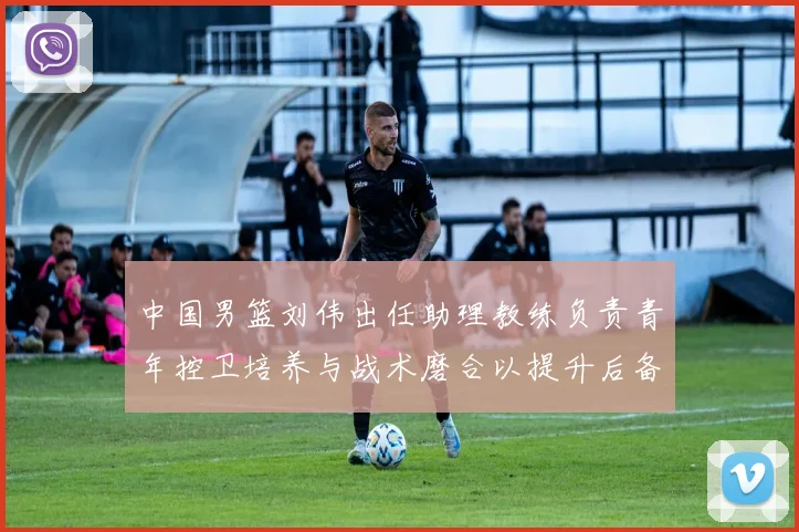 中国男篮刘伟出任助理教练负责青年控卫培养与战术磨合以提升后备力量