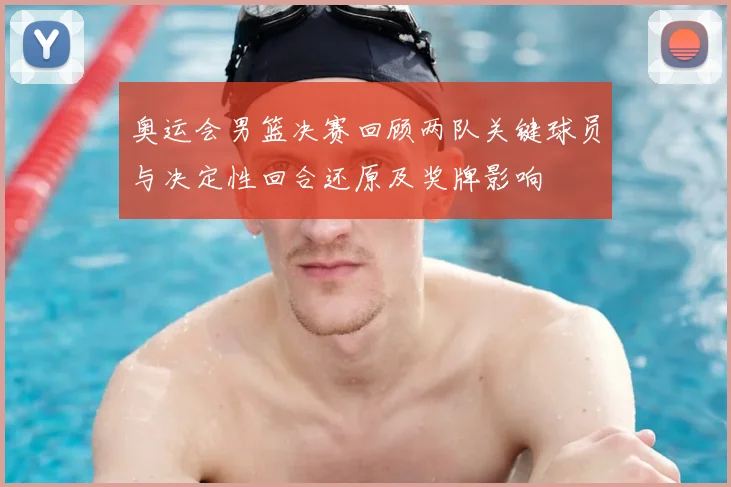 奥运会男篮决赛回顾两队关键球员与决定性回合还原及奖牌影响
