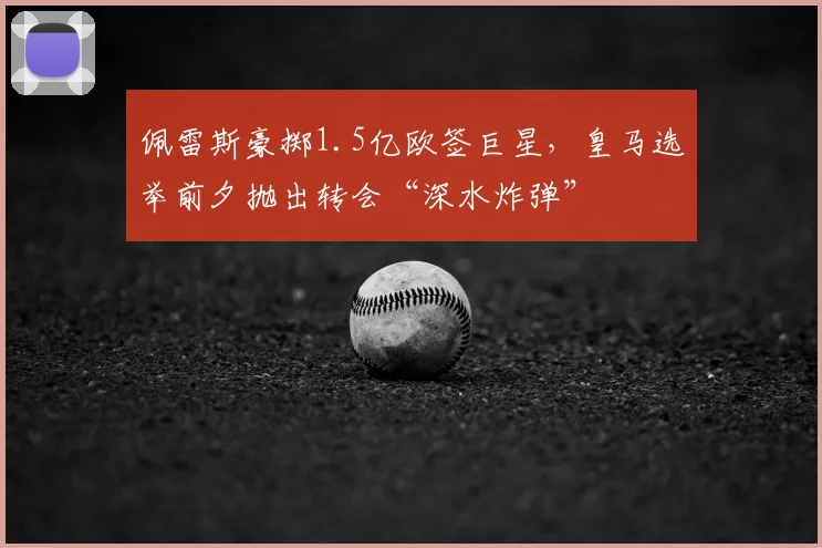 佩雷斯豪掷1.5亿欧签巨星,皇马选举前夕抛出转会“深水炸弹”