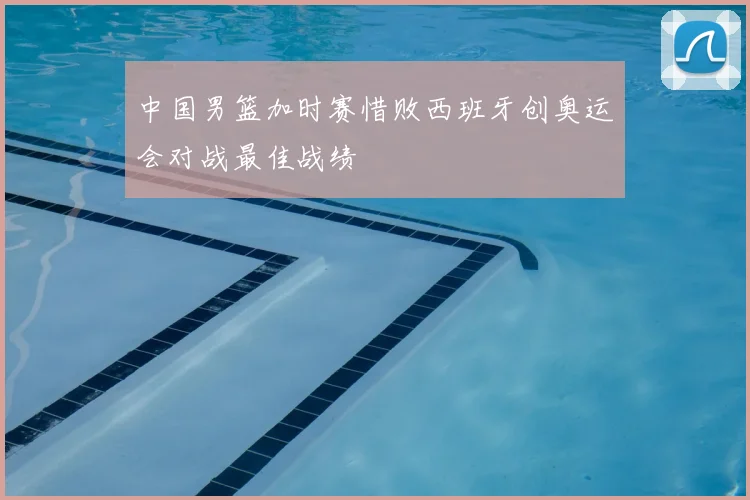 中国男篮加时赛惜败西班牙创奥运会对战最佳战绩