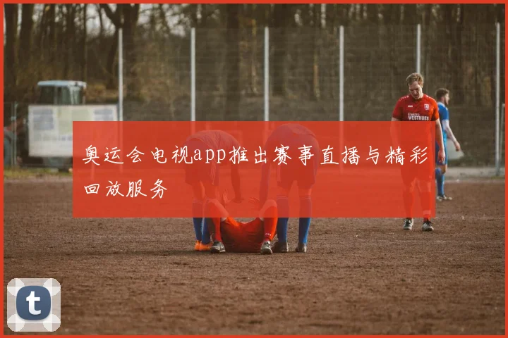 奥运会电视app推出赛事直播与精彩回放服务