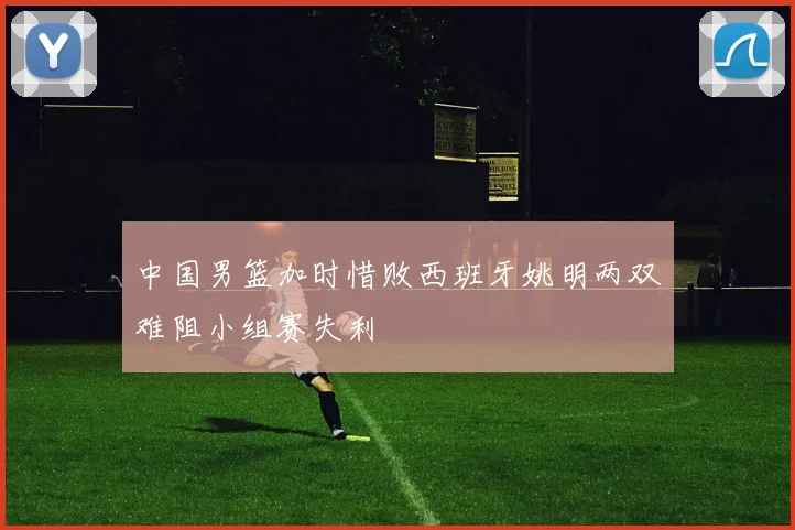 中国男篮加时惜败西班牙姚明两双难阻小组赛失利