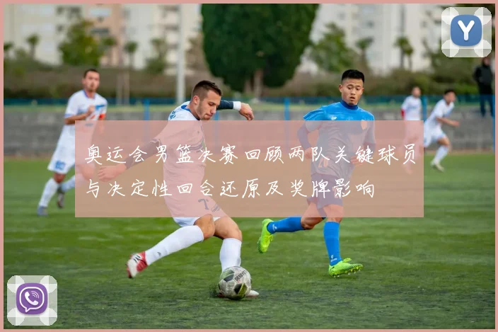奥运会男篮决赛回顾两队关键球员与决定性回合还原及奖牌影响