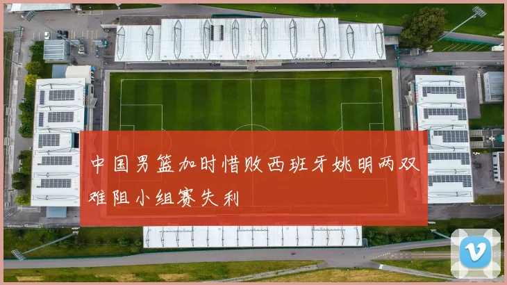 中国男篮加时惜败西班牙姚明两双难阻小组赛失利
